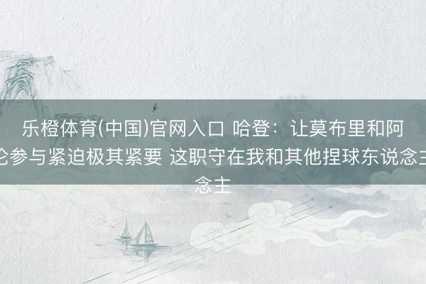 乐橙体育(中国)官网入口 哈登：让莫布里和阿伦参与紧迫极其紧要 这职守在我和其他捏球东说念主