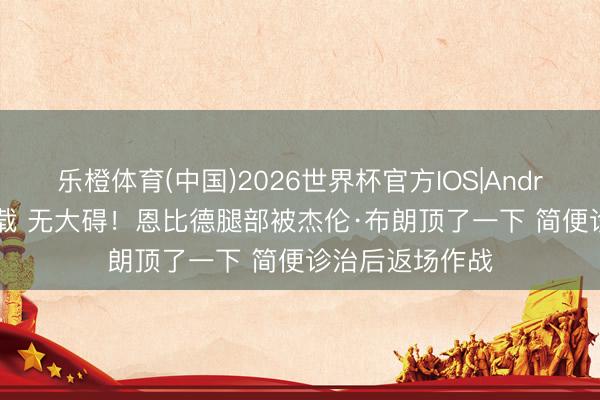 乐橙体育(中国)2026世界杯官方IOS|Android手机app下载 无大碍！恩比德腿部被杰伦·布朗顶了一下 简便诊治后返场作战