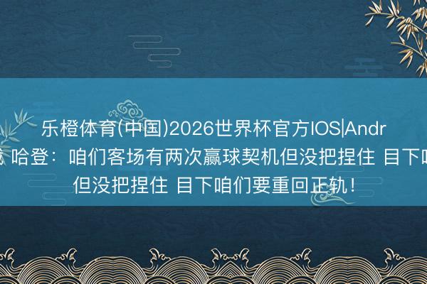乐橙体育(中国)2026世界杯官方IOS|Android手机app下载 哈登：咱们客场有两次赢球契机但没把捏住 目下咱们要重回正轨！