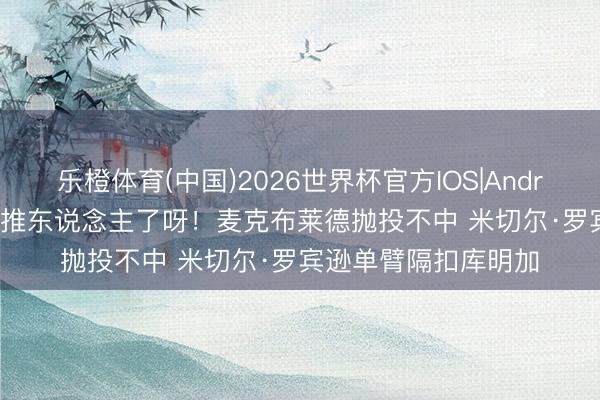 乐橙体育(中国)2026世界杯官方IOS|Android手机app下载 先推东说念主了呀！麦克布莱德抛投不中 米切尔·罗宾逊单臂隔扣库明加