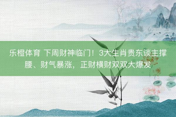 乐橙体育 下周财神临门！3大生肖贵东谈主撑腰、财气暴涨，正财横财双双大爆发