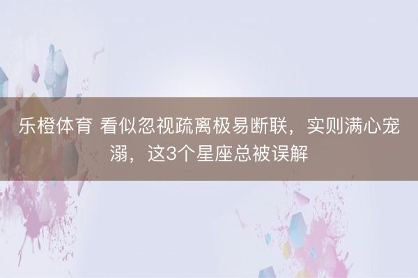 乐橙体育 看似忽视疏离极易断联，实则满心宠溺，这3个星座总被误解