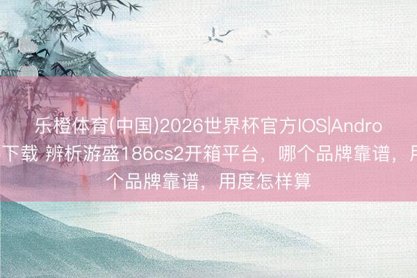 乐橙体育(中国)2026世界杯官方IOS|Android手机app下载 辨析游盛186cs2开箱平台，哪个品牌靠谱，用度怎样算