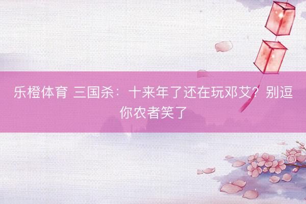 乐橙体育 三国杀：十来年了还在玩邓艾？别逗你农者笑了