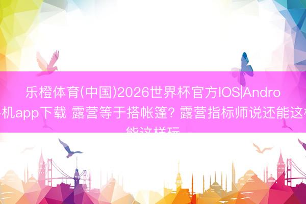 乐橙体育(中国)2026世界杯官方IOS|Android手机app下载 露营等于搭帐篷? 露营指标师说还能这样玩