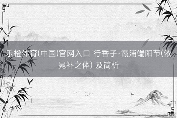 乐橙体育(中国)官网入口 行香子·霞浦端阳节(依晁补之体) 及简析