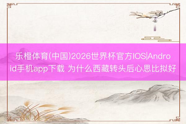 乐橙体育(中国)2026世界杯官方IOS|Android手机app下载 为什么西藏转头后心思比拟好