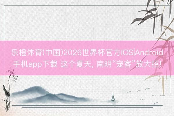 乐橙体育(中国)2026世界杯官方IOS|Android手机app下载 这个夏天， 南明“宠客”放大招!