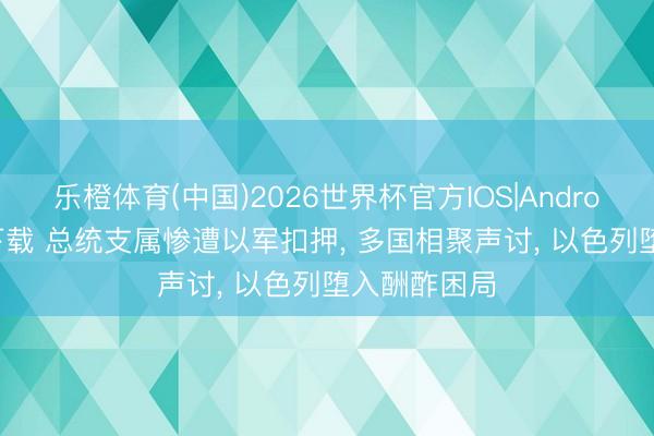 乐橙体育(中国)2026世界杯官方IOS|Android手机app下载 总统支属惨遭以军扣押， 多国相聚声讨， 以色列堕入酬酢困局