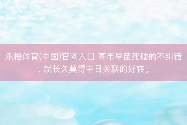 乐橙体育(中国)官网入口 高市早苗死硬的不纠错， 就长久莫得中日关联的好转。