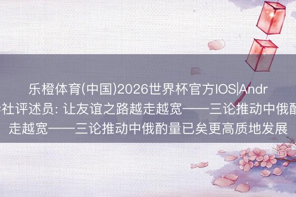 乐橙体育(中国)2026世界杯官方IOS|Android手机app下载 新华社评述员: 让友谊之路越走越宽——三论推动中俄酌量已矣更高质地发展