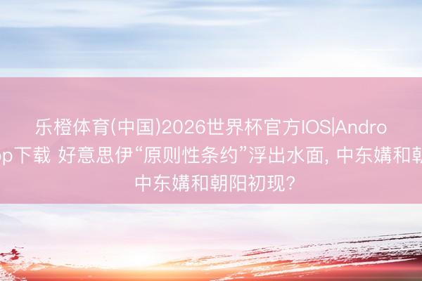 乐橙体育(中国)2026世界杯官方IOS|Android手机app下载 好意思伊“原则性条约”浮出水面， 中东媾和朝阳初现?