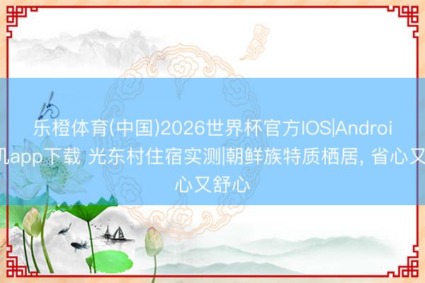 乐橙体育(中国)2026世界杯官方IOS|Android手机app下载 光东村住宿实测|朝鲜族特质栖居， 省心又舒心