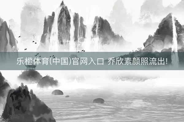 乐橙体育(中国)官网入口 乔欣素颜照流出!