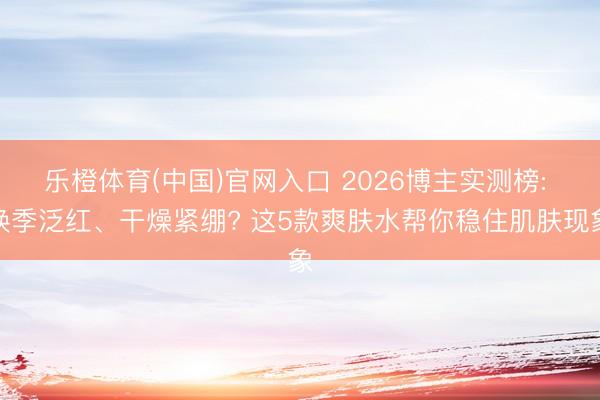 乐橙体育(中国)官网入口 2026博主实测榜: 换季泛红、干燥紧绷? 这5款爽肤水帮你稳住肌肤现象