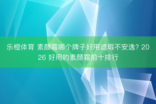 乐橙体育 素颜霜哪个牌子好用遮瑕不安逸? 2026 好用的素颜霜前十排行