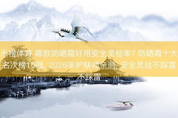 乐橙体育 哪款防晒霜好用安全灵验率? 防晒霜十大名次榜10强， 2026年护肤师亲测， 安全灵验不踩雷