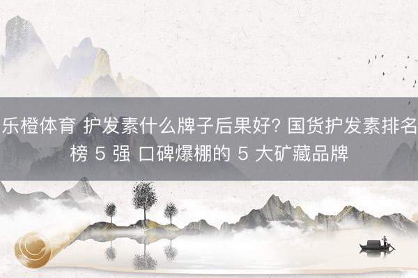 乐橙体育 护发素什么牌子后果好? 国货护发素排名榜 5 强 口碑爆棚的 5 大矿藏品牌
