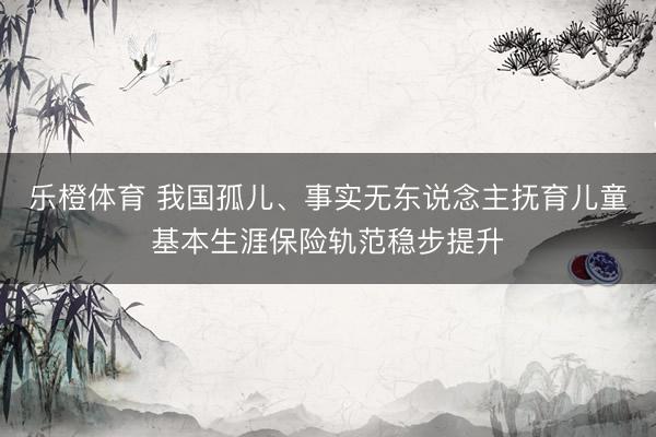 乐橙体育 我国孤儿、事实无东说念主抚育儿童基本生涯保险轨范稳步提升