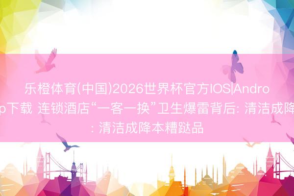 乐橙体育(中国)2026世界杯官方IOS|Android手机app下载 连锁酒店“一客一换”卫生爆雷背后: 清洁成降本糟跶品