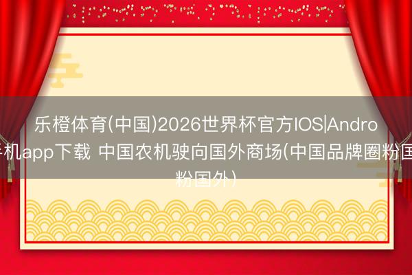 乐橙体育(中国)2026世界杯官方IOS|Android手机app下载 中国农机驶向国外商场(中国品牌圈粉国外)