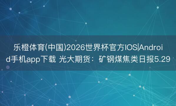 乐橙体育(中国)2026世界杯官方IOS|Android手机app下载 光大期货：矿钢煤焦类日报5.29