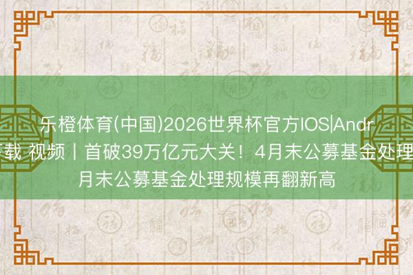 乐橙体育(中国)2026世界杯官方IOS|Android手机app下载 视频丨首破39万亿元大关！4月末公募基金处理规模再翻新高