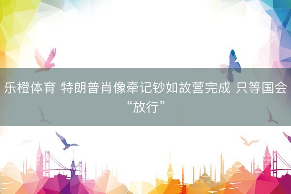 乐橙体育 特朗普肖像牵记钞如故营完成 只等国会“放行”