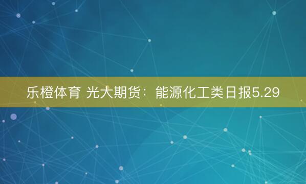 乐橙体育 光大期货：能源化工类日报5.29