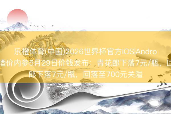 乐橙体育(中国)2026世界杯官方IOS|Android手机app下载 酒价内参5月29日价钱发布：青花郎下落7元/瓶，回落至700元关隘
