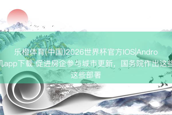 乐橙体育(中国)2026世界杯官方IOS|Android手机app下载 促进房企参与城市更新，国务院作出这些部署
