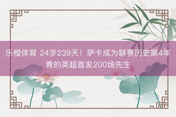乐橙体育 24岁239天！萨卡成为联赛历史第4年青的英超首发200场先生