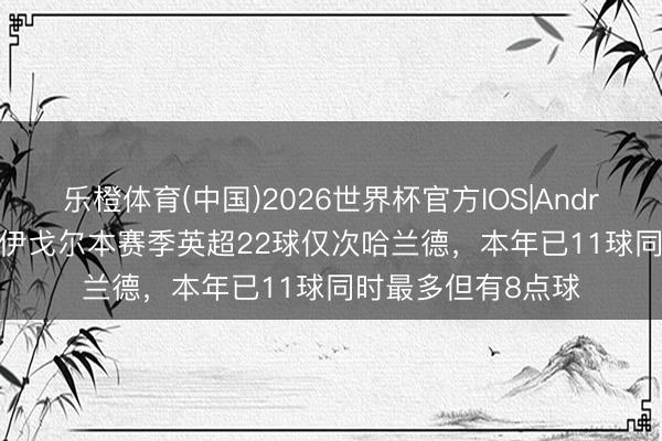 乐橙体育(中国)2026世界杯官方IOS|Android手机app下载 伊戈尔本赛季英超22球仅次哈兰德，本年已11球同时最多但有8点球
