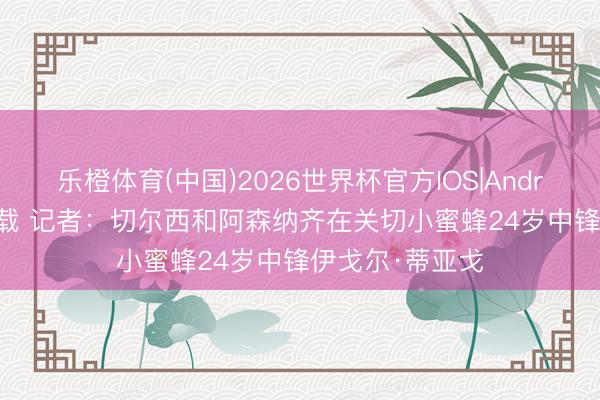 乐橙体育(中国)2026世界杯官方IOS|Android手机app下载 记者：切尔西和阿森纳齐在关切小蜜蜂24岁中锋伊戈尔·蒂亚戈