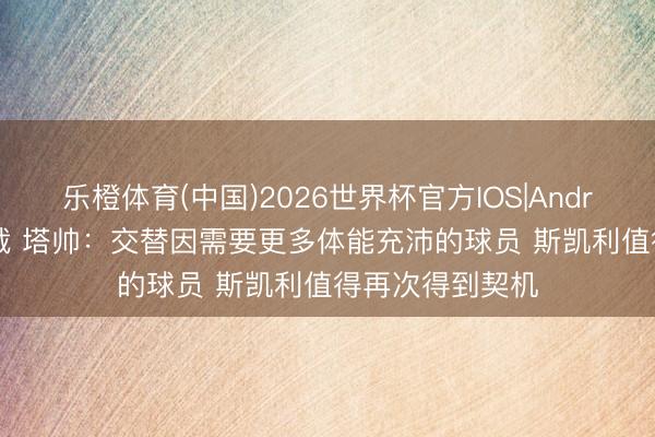 乐橙体育(中国)2026世界杯官方IOS|Android手机app下载 塔帅：交替因需要更多体能充沛的球员 斯凯利值得再次得到契机