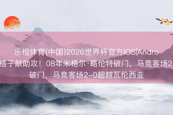 乐橙体育(中国)2026世界杯官方IOS|Android手机app下载 格子献助攻！08年米格尔·略伦特破门，马竞客场2-0超越瓦伦西亚