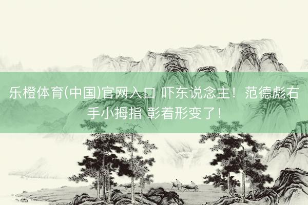 乐橙体育(中国)官网入口 吓东说念主！范德彪右手小拇指 彰着形变了！