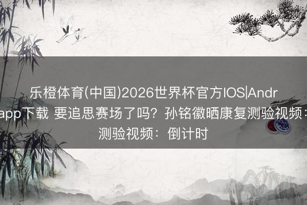 乐橙体育(中国)2026世界杯官方IOS|Android手机app下载 要追思赛场了吗？孙铭徽晒康复测验视频：倒计时