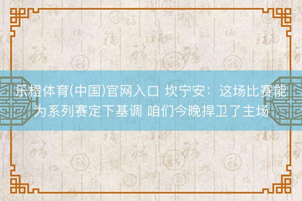 乐橙体育(中国)官网入口 坎宁安：这场比赛能为系列赛定下基调 咱们今晚捍卫了主场