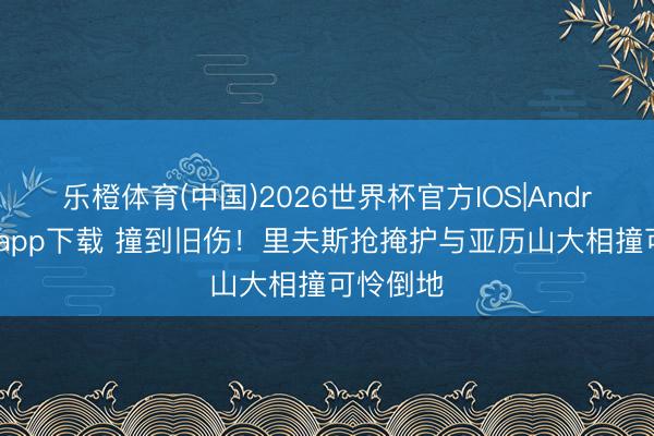 乐橙体育(中国)2026世界杯官方IOS|Android手机app下载 撞到旧伤！里夫斯抢掩护与亚历山大相撞可怜倒地