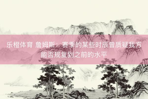 乐橙体育 詹姆斯：赛季的某些时辰曾质疑我方能否规复到之前的水平