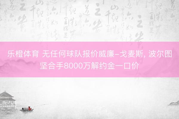 乐橙体育 无任何球队报价威廉-戈麦斯， 波尔图坚合手8000万解约金一口价
