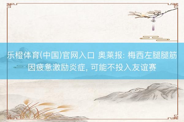 乐橙体育(中国)官网入口 奥莱报: 梅西左腿腿筋因疲惫激励炎症， 可能不投入友谊赛