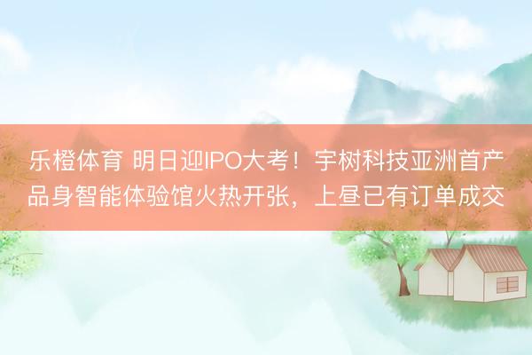 乐橙体育 明日迎IPO大考！宇树科技亚洲首产品身智能体验馆火热开张，上昼已有订单成交