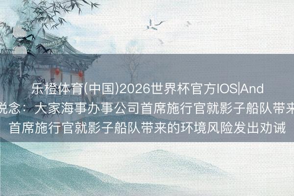 乐橙体育(中国)2026世界杯官方IOS|Android手机app下载 报说念：大家海事办事公司首席施行官就影子船队带来的环境风险发出劝诫