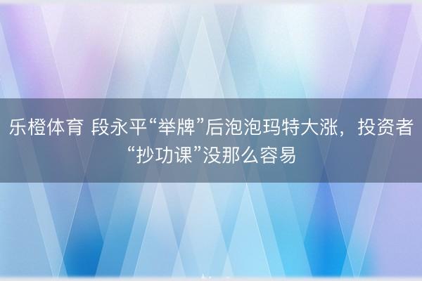 乐橙体育 段永平“举牌”后泡泡玛特大涨，投资者“抄功课”没那么容易