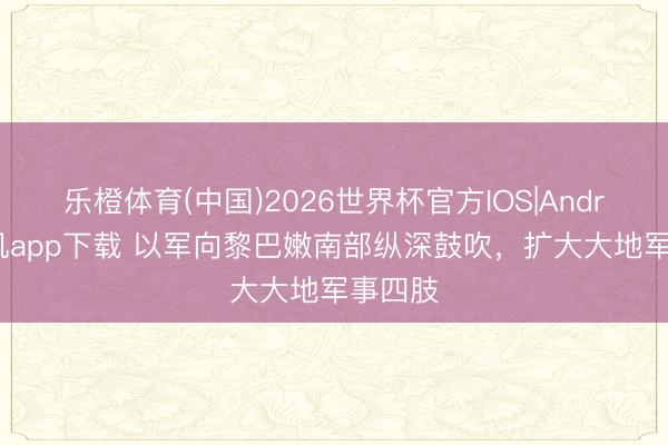 乐橙体育(中国)2026世界杯官方IOS|Android手机app下载 以军向黎巴嫩南部纵深鼓吹，扩大大地军事四肢
