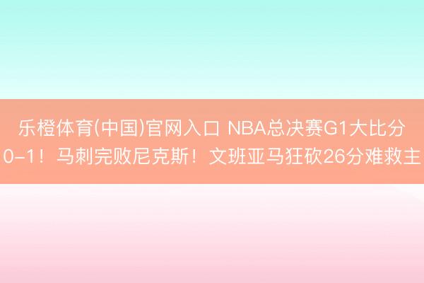 乐橙体育(中国)官网入口 NBA总决赛G1大比分0-1！马刺完败尼克斯！文班亚马狂砍26分难救主