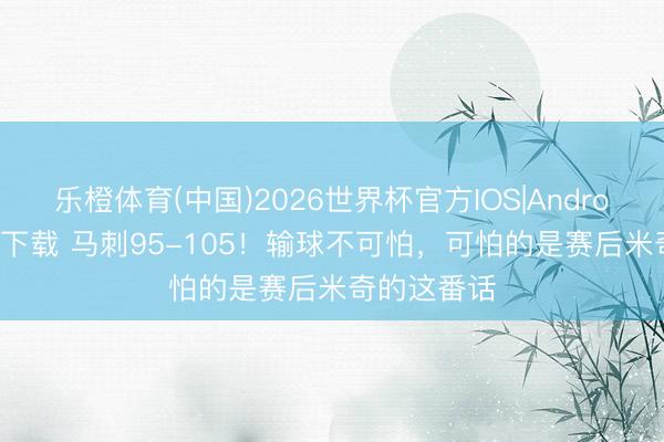 乐橙体育(中国)2026世界杯官方IOS|Android手机app下载 马刺95-105！输球不可怕，可怕的是赛后米奇的这番话