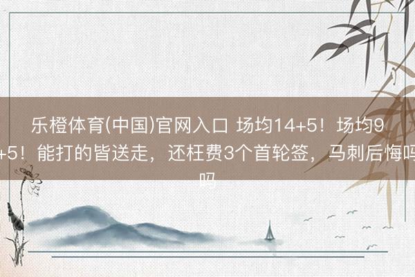 乐橙体育(中国)官网入口 场均14+5！场均9+5！能打的皆送走，还枉费3个首轮签，马刺后悔吗